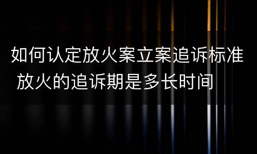 如何认定放火案立案追诉标准 放火的追诉期是多长时间