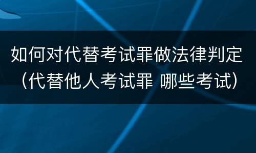 如何对代替考试罪做法律判定（代替他人考试罪 哪些考试）