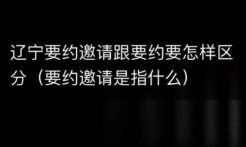 辽宁要约邀请跟要约要怎样区分（要约邀请是指什么）