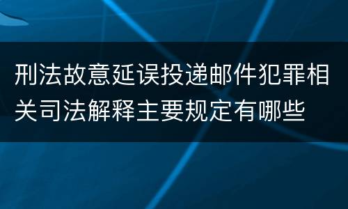 刑法故意延误投递邮件犯罪相关司法解释主要规定有哪些