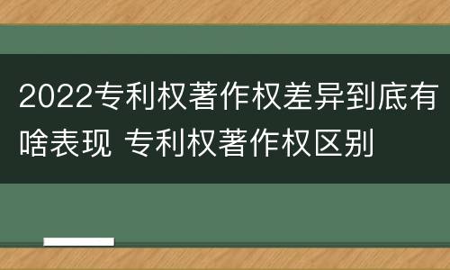 2022专利权著作权差异到底有啥表现 专利权著作权区别