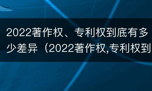 2022著作权、专利权到底有多少差异（2022著作权,专利权到底有多少差异呢）