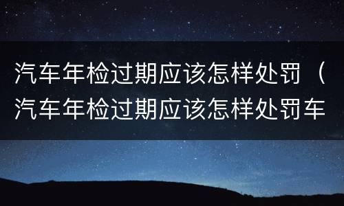 汽车年检过期应该怎样处罚（汽车年检过期应该怎样处罚车辆）
