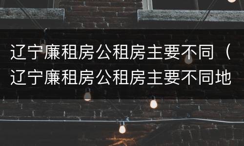 辽宁廉租房公租房主要不同（辽宁廉租房公租房主要不同地方）