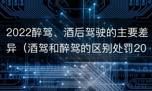 2022醉驾、酒后驾驶的主要差异（酒驾和醉驾的区别处罚2021）