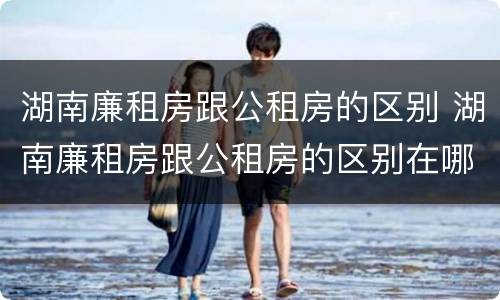 湖南廉租房跟公租房的区别 湖南廉租房跟公租房的区别在哪里