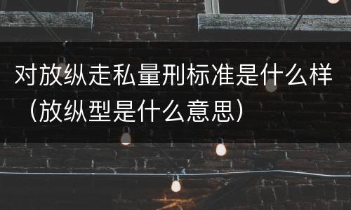 对放纵走私量刑标准是什么样（放纵型是什么意思）