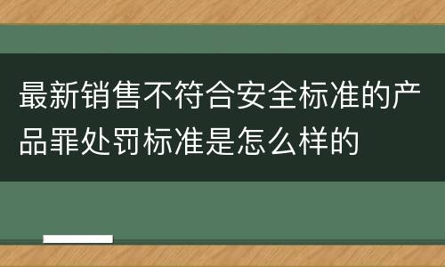 最新销售不符合安全标准的产品罪处罚标准是怎么样的