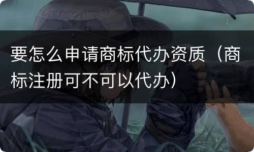 要怎么申请商标代办资质（商标注册可不可以代办）