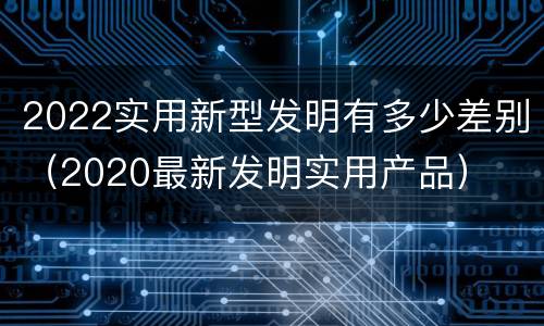 2022实用新型发明有多少差别（2020最新发明实用产品）