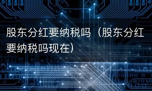股东分红要纳税吗（股东分红要纳税吗现在）