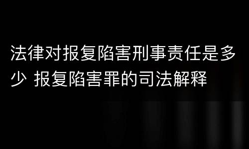 法律对报复陷害刑事责任是多少 报复陷害罪的司法解释
