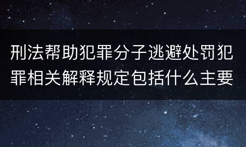 刑法帮助犯罪分子逃避处罚犯罪相关解释规定包括什么主要内容