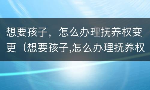 想要孩子，怎么办理抚养权变更（想要孩子,怎么办理抚养权变更手续）
