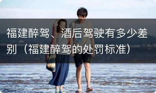 福建醉驾、酒后驾驶有多少差别（福建醉驾的处罚标准）