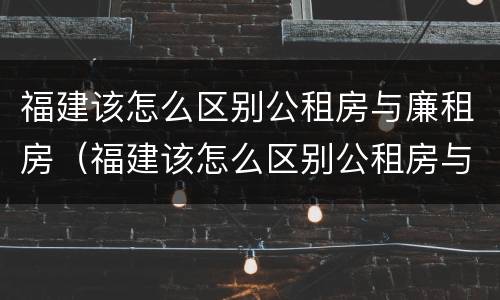 福建该怎么区别公租房与廉租房（福建该怎么区别公租房与廉租房呢）