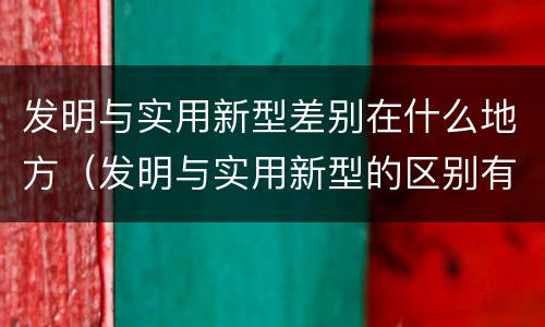 发明与实用新型差别在什么地方（发明与实用新型的区别有哪些）