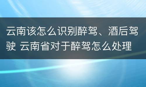 云南该怎么识别醉驾、酒后驾驶 云南省对于醉驾怎么处理