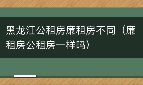 黑龙江公租房廉租房不同（廉租房公租房一样吗）