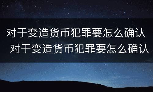 对于变造货币犯罪要怎么确认 对于变造货币犯罪要怎么确认责任