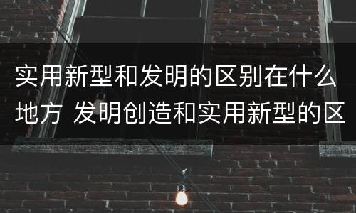 实用新型和发明的区别在什么地方 发明创造和实用新型的区别