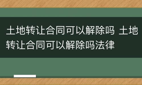 土地转让合同可以解除吗 土地转让合同可以解除吗法律
