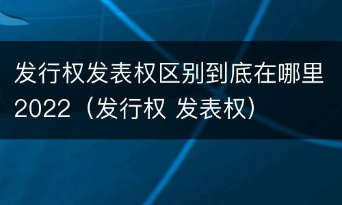 发行权发表权区别到底在哪里2022（发行权 发表权）