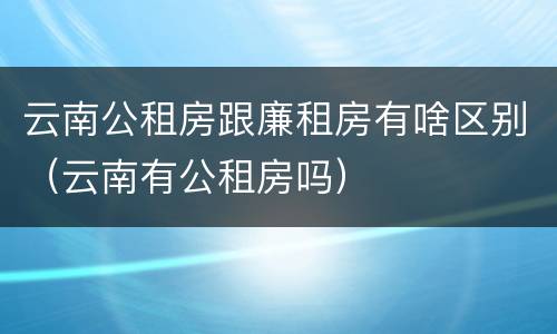 云南公租房跟廉租房有啥区别(云南有公租房吗)