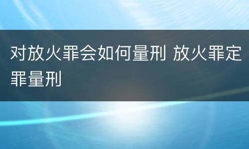 对放火罪会如何量刑 放火罪定罪量刑