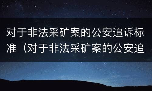 对于非法采矿案的公安追诉标准（对于非法采矿案的公安追诉标准是什么）