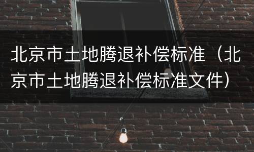 北京市土地腾退补偿标准（北京市土地腾退补偿标准文件）
