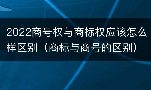 2022商号权与商标权应该怎么样区别（商标与商号的区别）