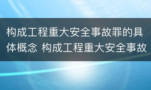 构成工程重大安全事故罪的具体概念 构成工程重大安全事故罪的具体概念是什么