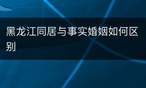 黑龙江同居与事实婚姻如何区别