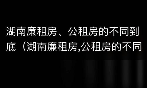 湖南廉租房、公租房的不同到底（湖南廉租房,公租房的不同到底区别）