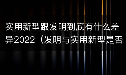 实用新型跟发明到底有什么差异2022（发明与实用新型是否具有实用性）