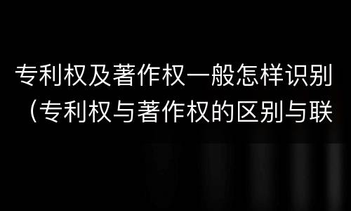 专利权及著作权一般怎样识别（专利权与著作权的区别与联系）