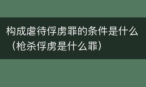 构成虐待俘虏罪的条件是什么（枪杀俘虏是什么罪）