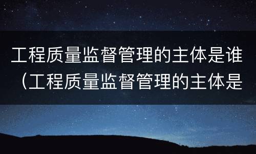 工程质量监督管理的主体是谁（工程质量监督管理的主体是谁啊）