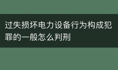 过失损坏电力设备行为构成犯罪的一般怎么判刑