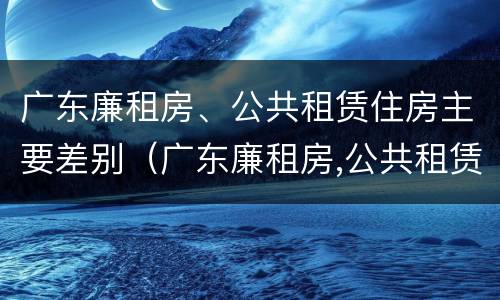 广东廉租房、公共租赁住房主要差别（广东廉租房,公共租赁住房主要差别有哪些）