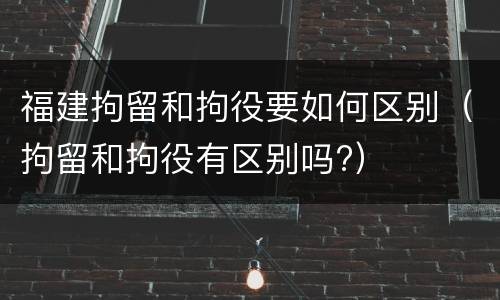 福建拘留和拘役要如何区别（拘留和拘役有区别吗?）