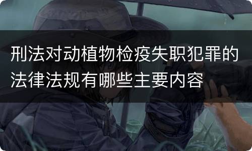 刑法对动植物检疫失职犯罪的法律法规有哪些主要内容