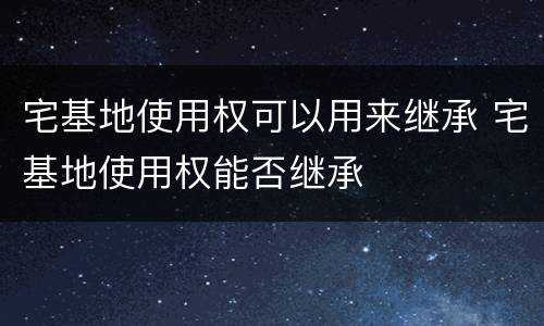 宅基地使用权可以用来继承 宅基地使用权能否继承