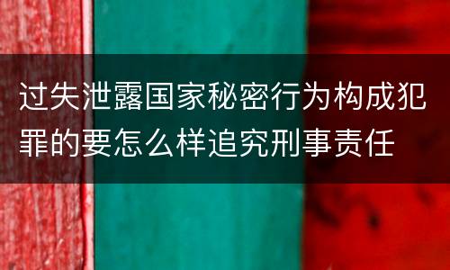 过失泄露国家秘密行为构成犯罪的要怎么样追究刑事责任