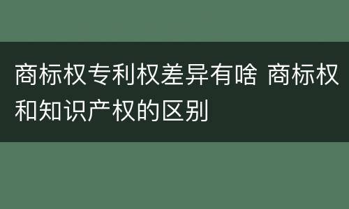 商标权专利权差异有啥 商标权和知识产权的区别