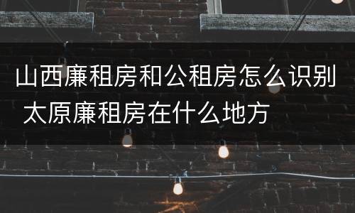 山西廉租房和公租房怎么识别 太原廉租房在什么地方