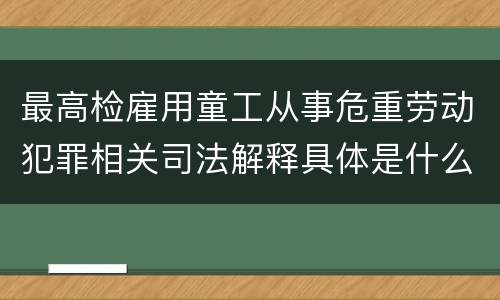 最高检雇用童工从事危重劳动犯罪相关司法解释具体是什么重要规定
