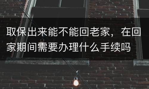 取保出来能不能回老家，在回家期间需要办理什么手续吗