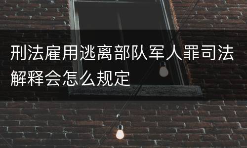 刑法雇用逃离部队军人罪司法解释会怎么规定